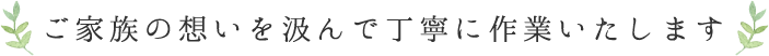 ご家族の想いを汲んで丁寧に作業いたします